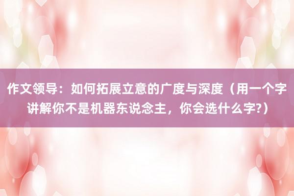 作文领导:如何拓展立意的广度与深度(用一个字讲解你不是机器东说念主,你会选什么字?)